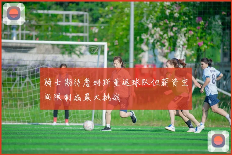 骑士期待詹姆斯重返球队但薪资空间限制成最大挑战