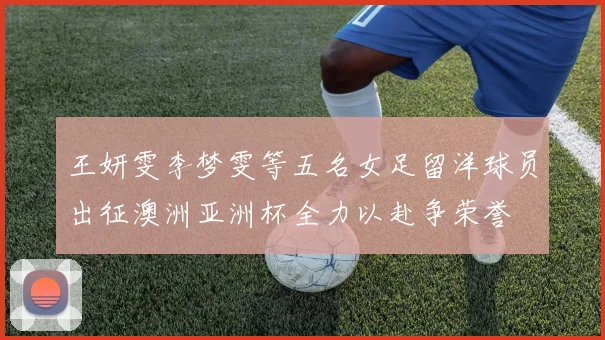 王妍雯李梦雯等五名女足留洋球员出征澳洲亚洲杯全力以赴争荣誉