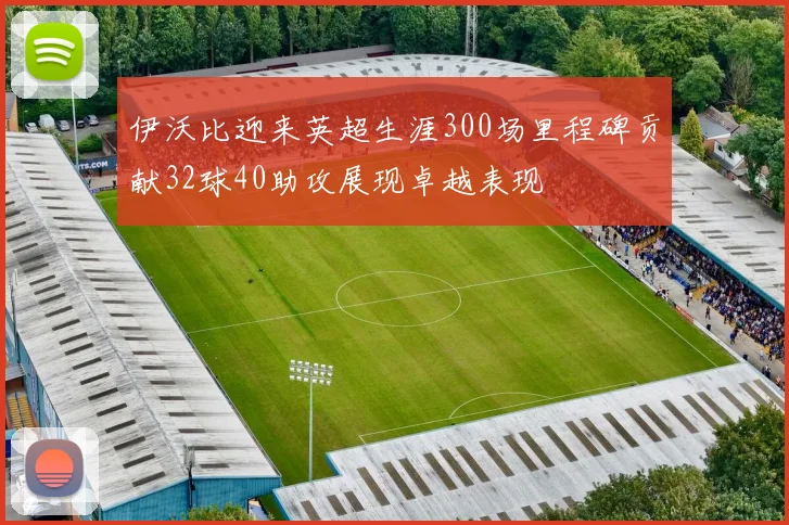 伊沃比迎来英超生涯300场里程碑贡献32球40助攻展现卓越表现