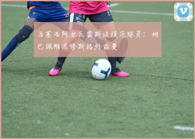 马塞洛阿尔瓦雷斯谈模范球员：姆巴佩维尼修斯格列兹曼