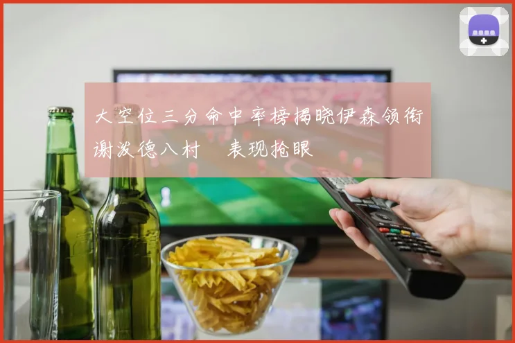 大空位三分命中率榜揭晓伊森领衔谢泼德八村塁表现抢眼
