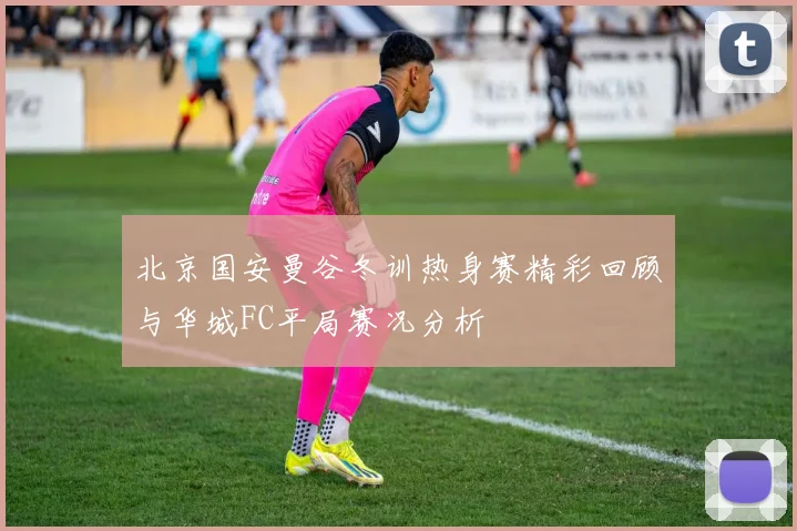 北京国安曼谷冬训热身赛精彩回顾与华城FC平局赛况分析