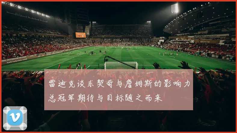 雷迪克谈东契奇与詹姆斯的影响力总冠军期待与目标随之而来