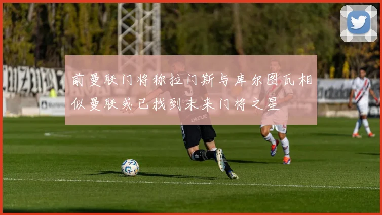 前曼联门将称拉门斯与库尔图瓦相似曼联或已找到未来门将之星