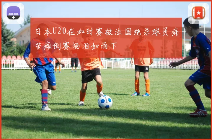 日本U20在加时赛被法国绝杀球员痛苦瘫倒赛场泪如雨下