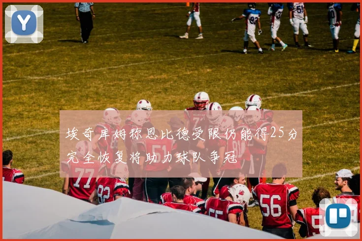 埃奇库姆称恩比德受限仍能得25分完全恢复将助力球队争冠