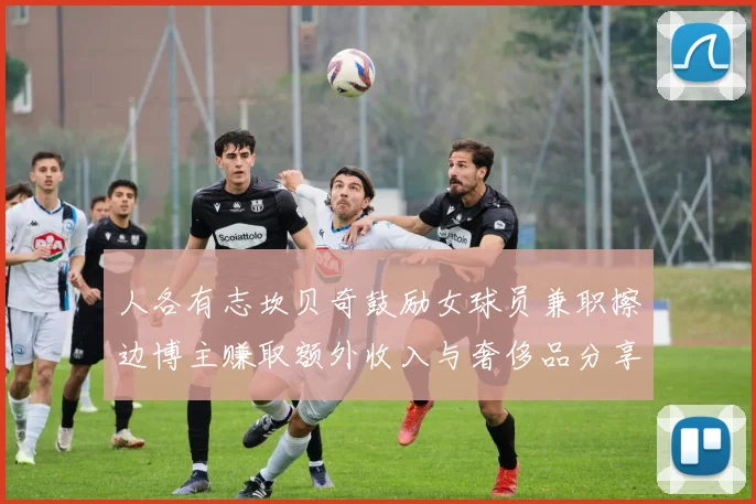 人各有志坎贝奇鼓励女球员兼职擦边博主赚取额外收入与奢侈品分享