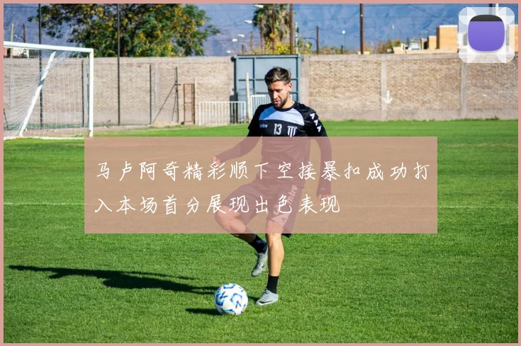 马卢阿奇精彩顺下空接暴扣成功打入本场首分展现出色表现