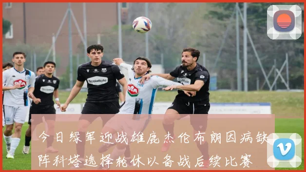 今日绿军迎战雄鹿杰伦布朗因病缺阵科塔选择轮休以备战后续比赛