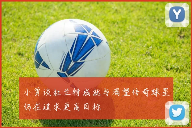 小贾谈杜兰特成就与渴望传奇球星仍在追求更高目标