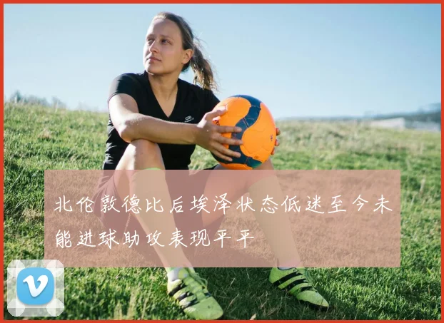北伦敦德比后埃泽状态低迷至今未能进球助攻表现平平