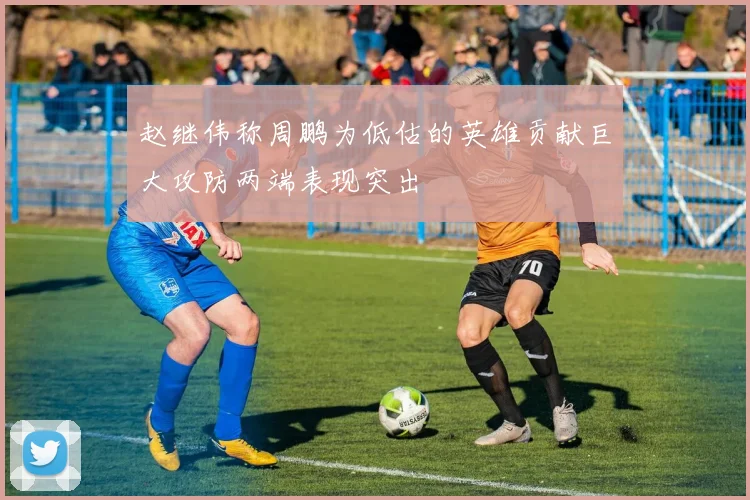 赵继伟称周鹏为低估的英雄贡献巨大攻防两端表现突出