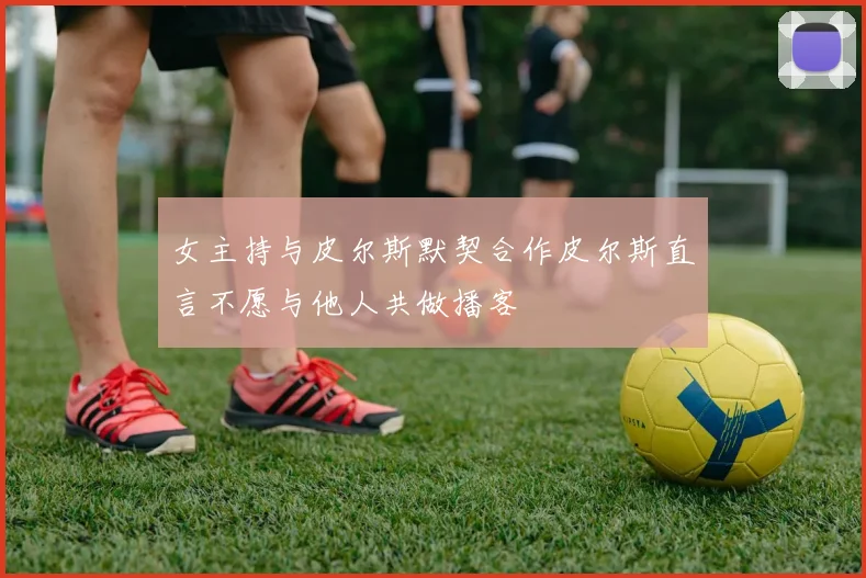 女主持与皮尔斯默契合作皮尔斯直言不愿与他人共做播客