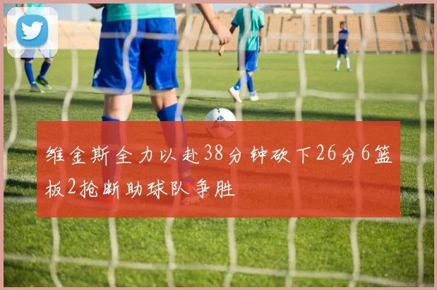 维金斯全力以赴38分钟砍下26分6篮板2抢断助球队争胜