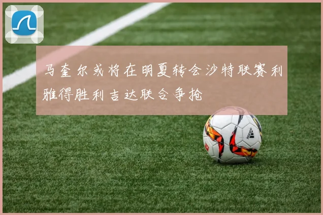 马奎尔或将在明夏转会沙特联赛利雅得胜利吉达联合争抢
