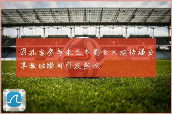 因扎吉参与米兰冬奥会火炬传递分享激动瞬间引发热议