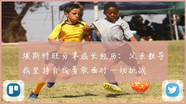 埃斯特旺分享成长经历：父亲教导我坚持自我勇敢面对一切挑战