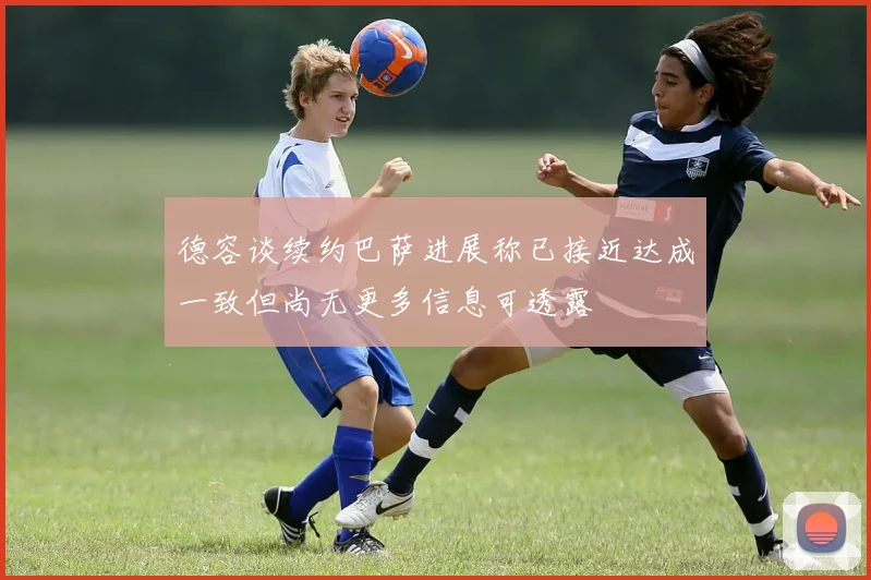 德容谈续约巴萨进展称已接近达成一致但尚无更多信息可透露