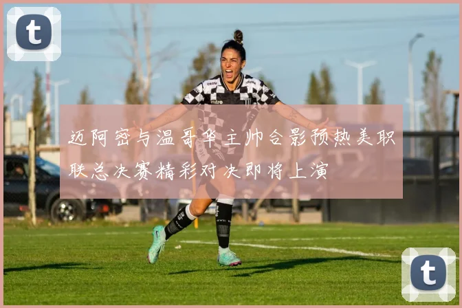 迈阿密与温哥华主帅合影预热美职联总决赛精彩对决即将上演