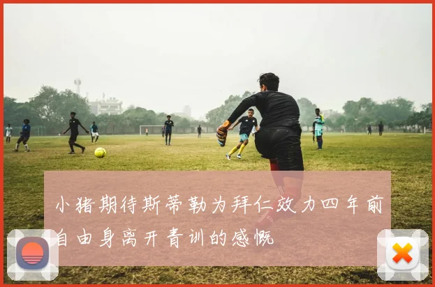小猪期待斯蒂勒为拜仁效力四年前自由身离开青训的感慨